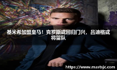 基米希加盟皇马！克罗斯或回归门兴，吕迪格或将留队