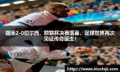 国米2-0切尔西，欧联杯决赛落幕，足球世界再次见证传奇诞生！